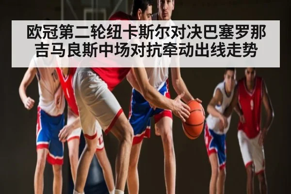 欧冠第二轮纽卡斯尔对决巴塞罗那吉马良斯中场对抗牵动出线走势