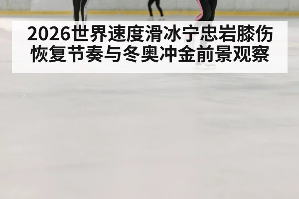 2026世界速度滑冰宁忠岩膝伤恢复节奏与冬奥冲金前景观察