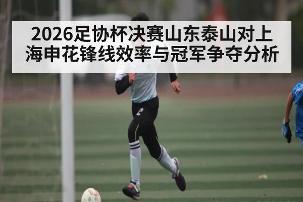 2026足协杯决赛山东泰山对上海申花锋线效率与冠军争夺分析
